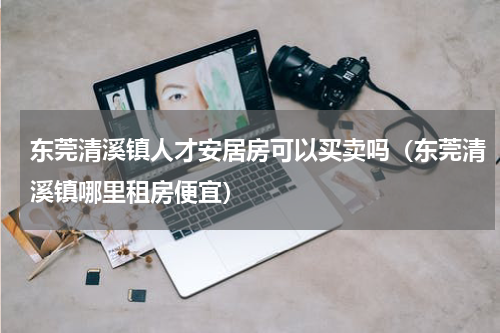 东莞清溪镇人才安居房可以买卖吗（东莞清溪镇哪里租房便宜）