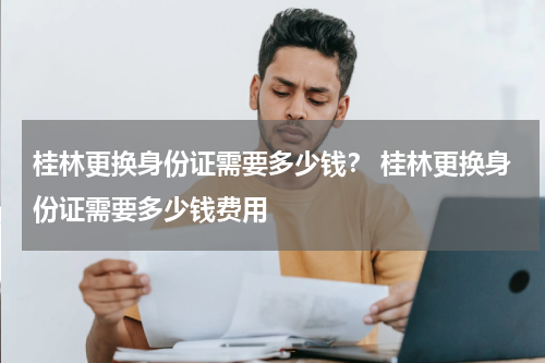 桂林更换身份证需要多少钱? 桂林更换身份证需要多少钱费用