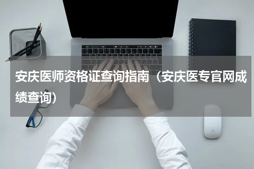 安庆医师资格证查询指南（安庆医专官网成绩查询）