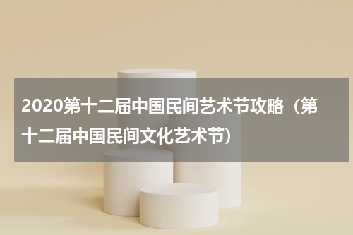 2020第十二届中国民间艺术节攻略（第十二届中国民间文化艺术节）