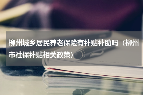 柳州城乡居民养老保险有补贴补助吗（柳州市社保补贴相关政策）