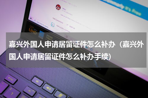 嘉兴外国人申请居留证件怎么补办（嘉兴外国人申请居留证件怎么补办手续）