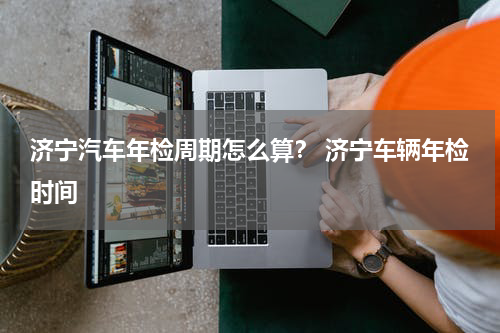 济宁汽车年检周期怎么算？ 济宁车辆年检时间