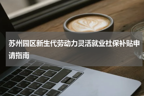 苏州园区新生代劳动力灵活就业社保补贴申请指南