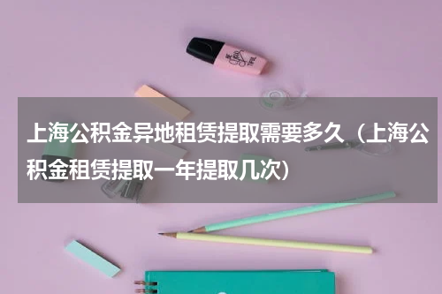 上海公积金异地租赁提取需要多久（上海公积金租赁提取一年提取几次）