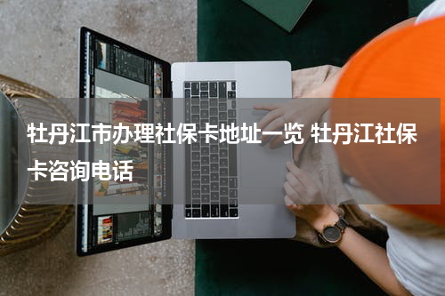 牡丹江市办理社保卡地址一览 牡丹江社保卡咨询电话