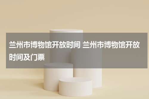 兰州市博物馆开放时间 兰州市博物馆开放时间及门票