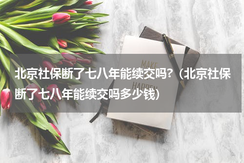 北京社保断了七八年能续交吗?（北京社保断了七八年能续交吗多少钱）