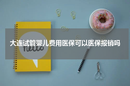 大连试管婴儿费用医保可以医保报销吗