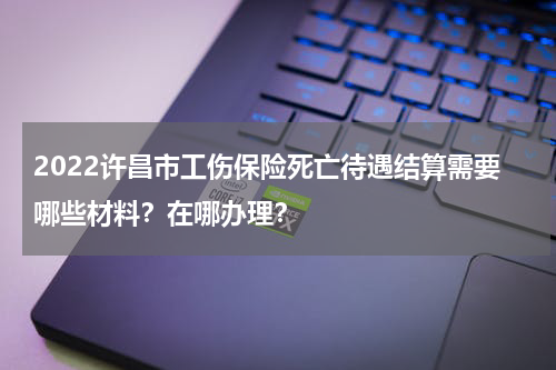 2022许昌市工伤保险死亡待遇结算需要哪些材料？在哪办理？