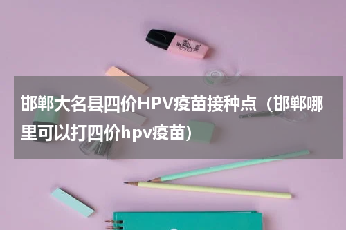 邯郸大名县四价HPV疫苗接种点（邯郸哪里可以打四价hpv疫苗）