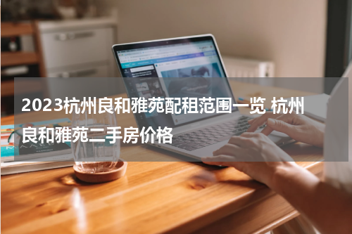 2023杭州良和雅苑配租范围一览 杭州良和雅苑二手房价格