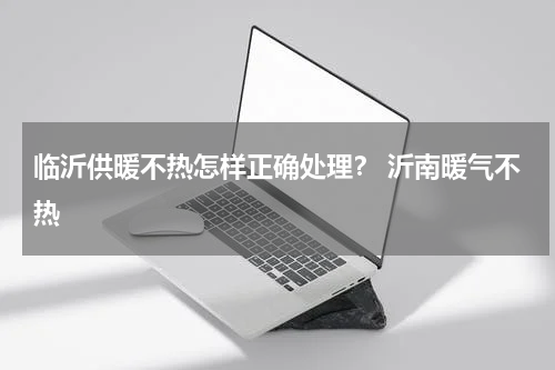 临沂供暖不热怎样正确处理？ 沂南暖气不热