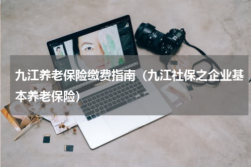 九江养老保险缴费指南（九江社保之企业基本养老保险）