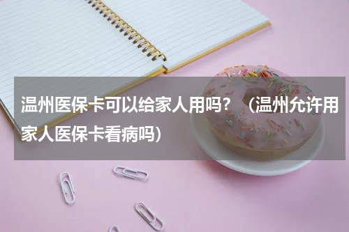 温州医保卡可以给家人用吗？（温州允许用家人医保卡看病吗）
