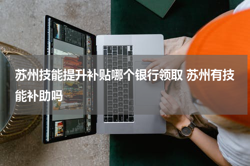 苏州技能提升补贴哪个银行领取 苏州有技能补助吗