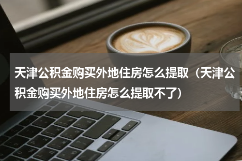 天津公积金购买外地住房怎么提取（天津公积金购买外地住房怎么提取不了）