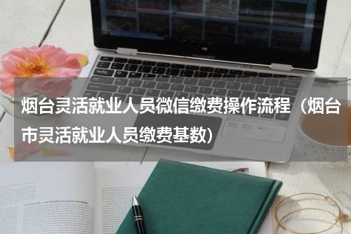 烟台灵活就业人员微信缴费操作流程（烟台市灵活就业人员缴费基数）