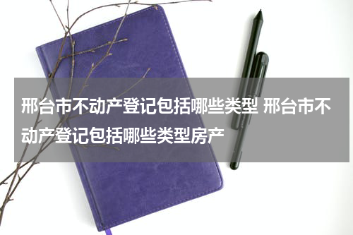 邢台市不动产登记包括哪些类型 邢台市不动产登记包括哪些类型房产