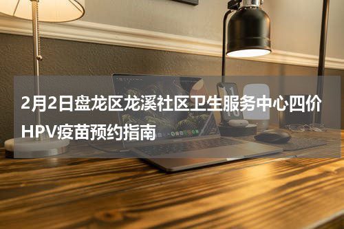2月2日盘龙区龙溪社区卫生服务中心四价HPV疫苗预约指南