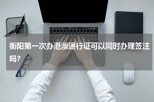 衡阳第一次办港澳通行证可以同时办理签注吗？