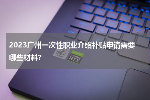 2023广州一次性职业介绍补贴申请需要哪些材料?