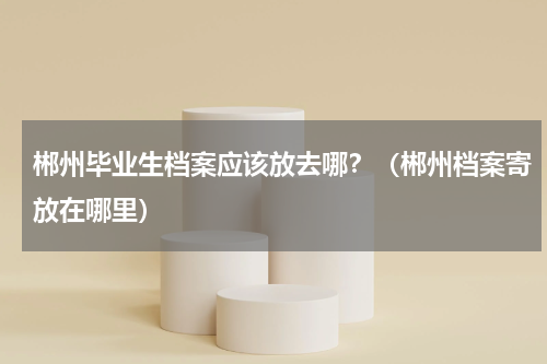 郴州毕业生档案应该放去哪？（郴州档案寄放在哪里）
