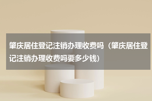 肇庆居住登记注销办理收费吗（肇庆居住登记注销办理收费吗要多少钱）