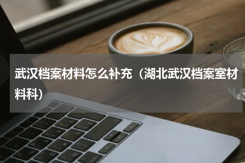 武汉档案材料怎么补充（湖北武汉档案室材料科）