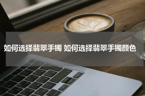 如何选择翡翠手镯 如何选择翡翠手镯颜色