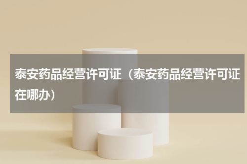 泰安药品经营许可证（泰安药品经营许可证在哪办）