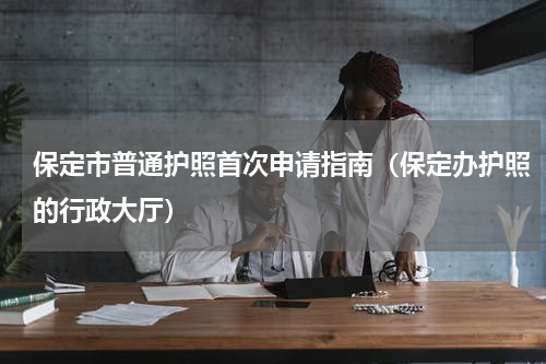 保定市普通护照首次申请指南（保定办护照的行政大厅）