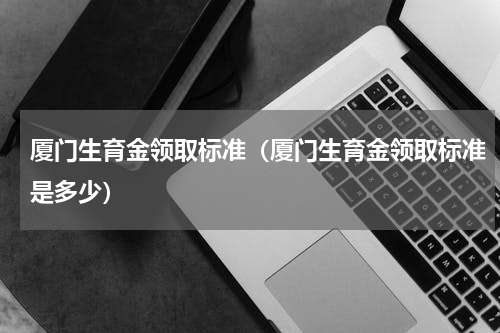 厦门生育金领取标准（厦门生育金领取标准是多少）