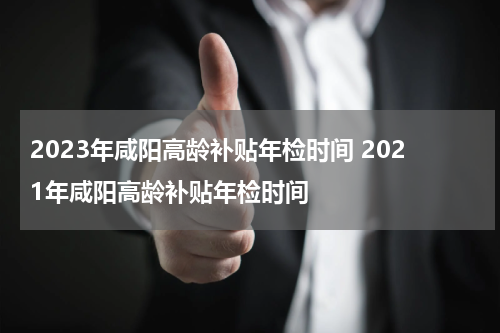 2023年咸阳高龄补贴年检时间 2021年咸阳高龄补贴年检时间