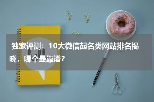  独家评测：10大微信起名类网站排名揭晓，哪个最靠谱？