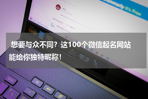  想要与众不同？这100个微信起名网站能给你独特昵称！