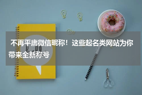  不再平庸微信昵称！这些起名类网站为你带来全新称号