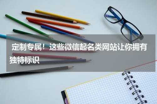  定制专属！这些微信起名类网站让你拥有独特标识