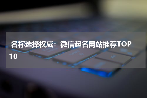  名称选择权威：微信起名网站推荐TOP10