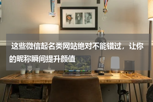  这些微信起名类网站绝对不能错过，让你的昵称瞬间提升颜值