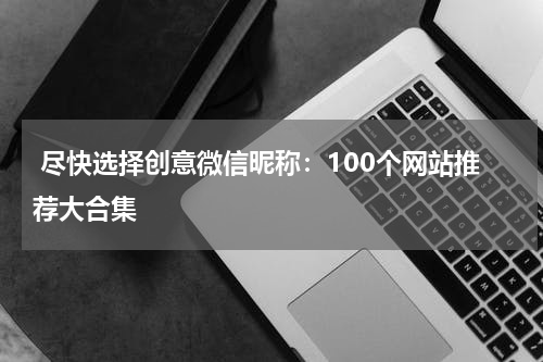  尽快选择创意微信昵称：100个网站推荐大合集