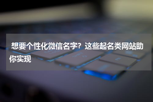  想要个性化微信名字？这些起名类网站助你实现