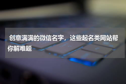  创意满满的微信名字，这些起名类网站帮你解难题