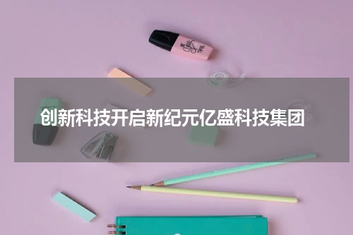 创新科技开启新纪元亿盛科技集团